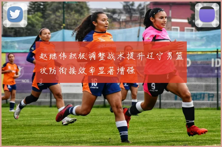 赵继伟积极调整战术提升辽宁男篮攻防衔接效率显著增强