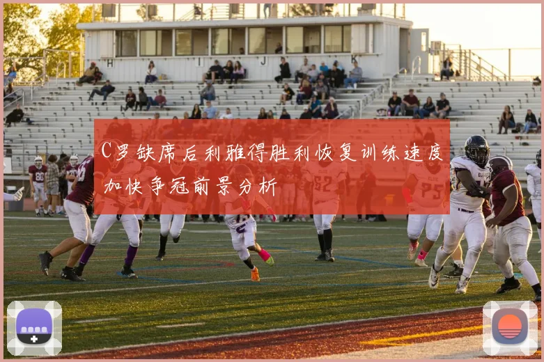 C罗缺席后利雅得胜利恢复训练速度加快争冠前景分析