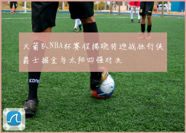 火箭队NBA杯赛程揭晓将迎战独行侠爵士掘金与太阳四强对决
